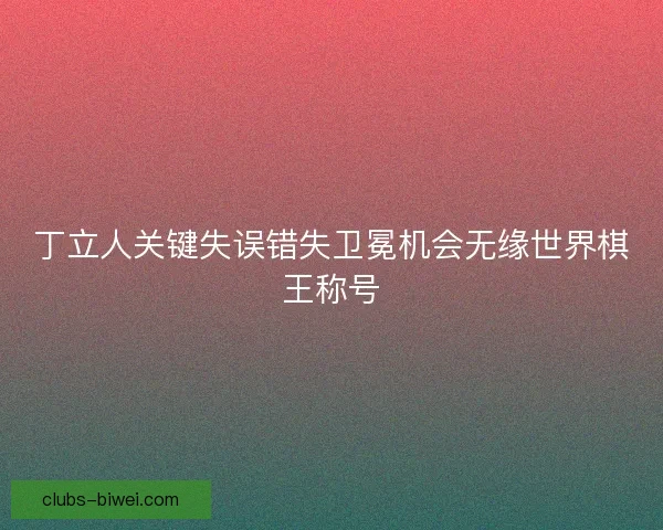 丁立人关键失误错失卫冕机会无缘世界棋王称号