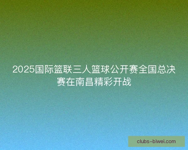 2025国际篮联三人篮球公开赛全国总决赛在南昌精彩开战